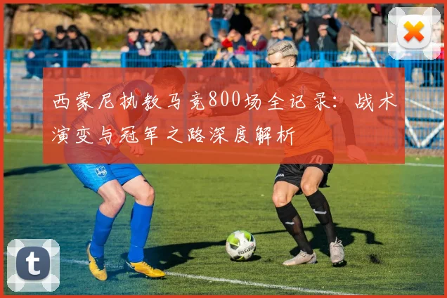 西蒙尼执教马竞800场全记录：战术演变与冠军之路深度解析