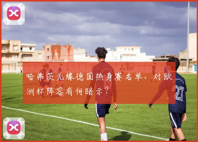 哈弗茨无缘德国热身赛名单，对欧洲杯阵容有何暗示？