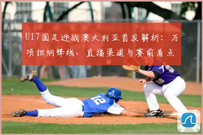 U17国足迎战澳大利亚首发解析：万项担纲锋线，直播渠道与赛前看点一览