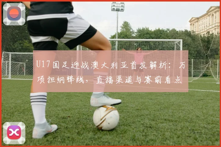 U17国足迎战澳大利亚首发解析：万项担纲锋线，直播渠道与赛前看点一览