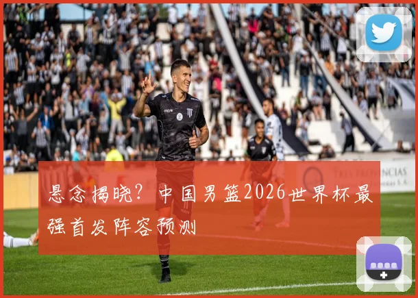 悬念揭晓？中国男篮2026世界杯最强首发阵容预测