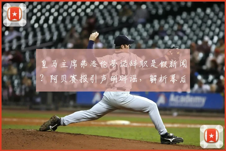 皇马主席弗洛伦蒂诺辞职是假新闻？阿贝赛报引声明辟谣，解析幕后动机与球队未来计划