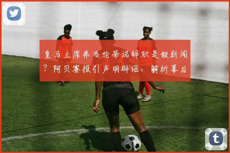 皇马主席弗洛伦蒂诺辞职是假新闻?阿贝赛报引声明辟谣,解析幕后动机与球队未来计划