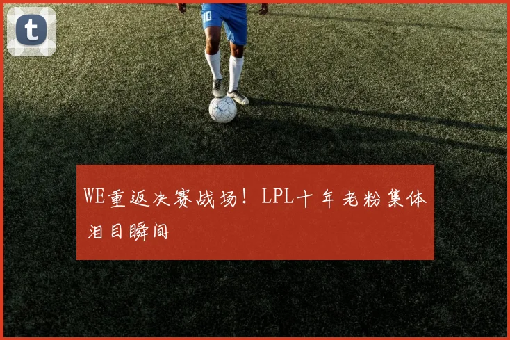 WE重返决赛战场！LPL十年老粉集体泪目瞬间