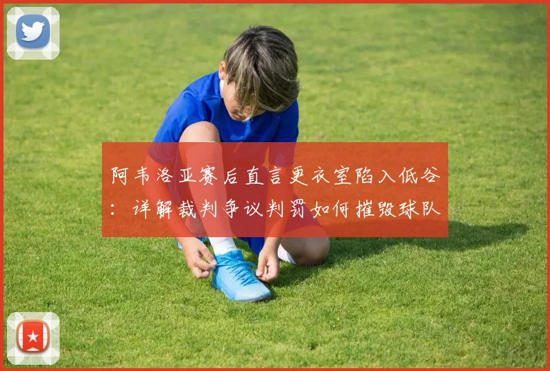 阿韦洛亚赛后直言更衣室陷入低谷：详解裁判争议判罚如何摧毁球队整场努力（附比赛争议点分析）