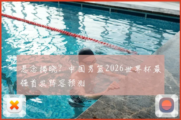 悬念揭晓？中国男篮2026世界杯最强首发阵容预测
