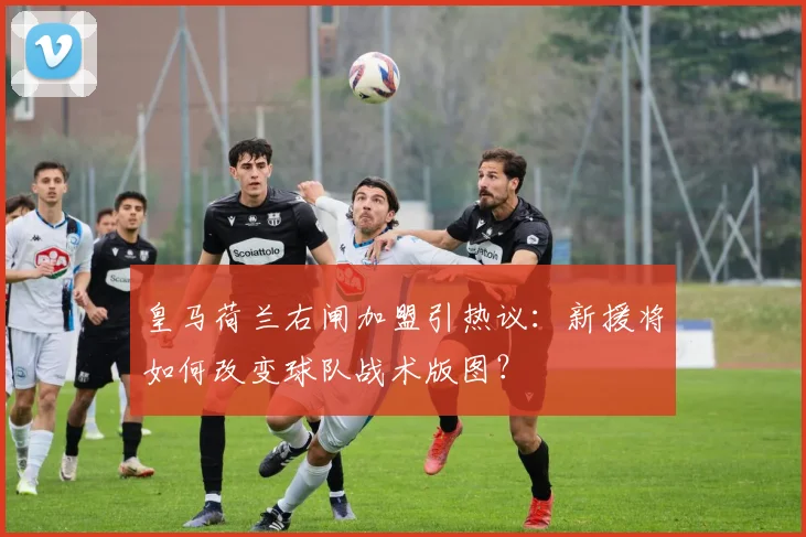 皇马荷兰右闸加盟引热议：新援将如何改变球队战术版图？
