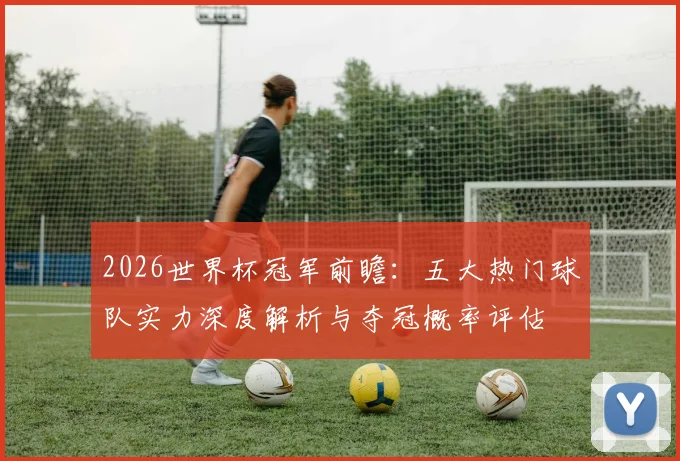 2026世界杯冠军前瞻：五大热门球队实力深度解析与夺冠概率评估