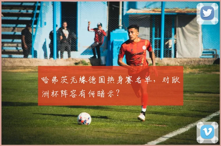 哈弗茨无缘德国热身赛名单，对欧洲杯阵容有何暗示？