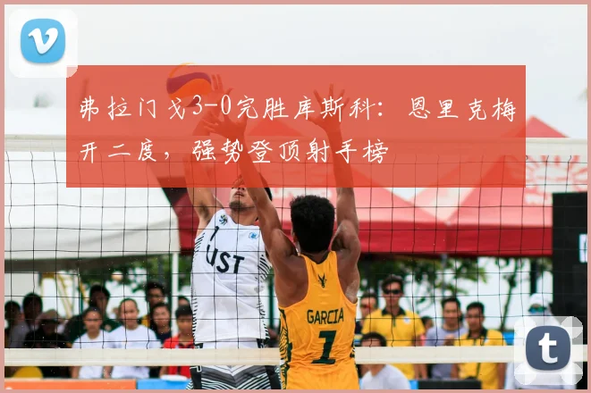 弗拉门戈3-0完胜库斯科：恩里克梅开二度，强势登顶射手榜