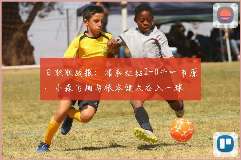 日职联战报：浦和红钻2-0千叶市原，小森飞绚与根本健太各入一球