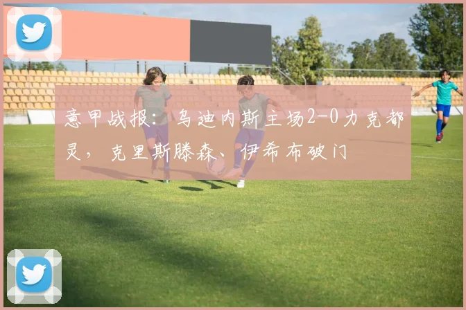 意甲战报：乌迪内斯主场2-0力克都灵，克里斯滕森、伊希布破门