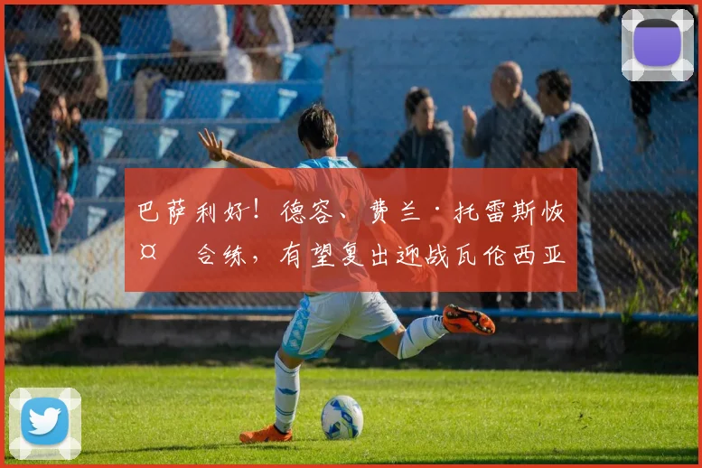 巴萨利好！德容、费兰·托雷斯恢复合练，有望复出迎战瓦伦西亚