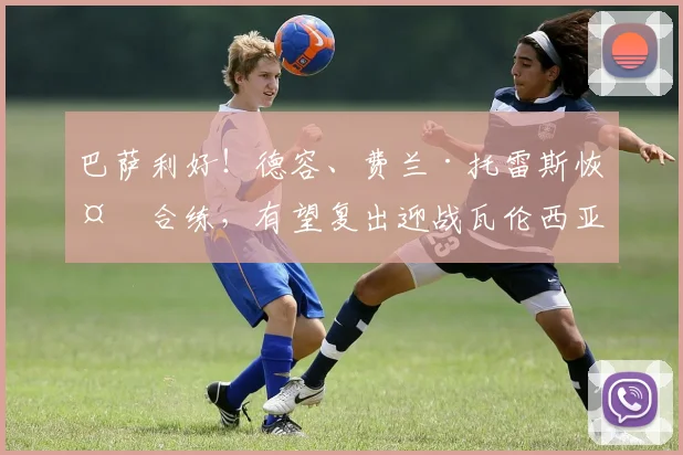 巴萨利好！德容、费兰·托雷斯恢复合练，有望复出迎战瓦伦西亚